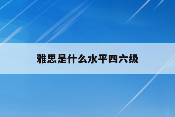 雅思是什么水平四六级(雅思水平是在六级以上么)