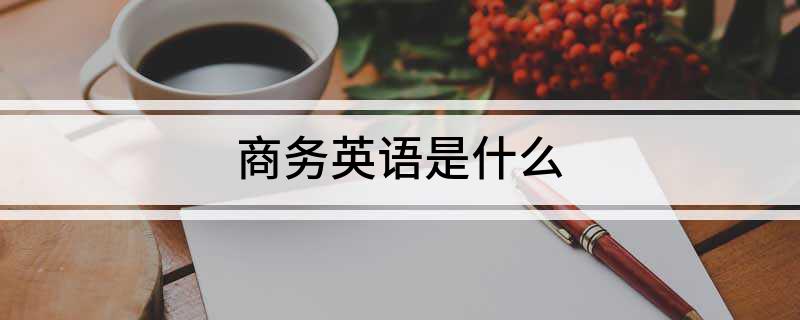 商务英语是什么_商务英语是干嘛的主要学什么_商务英语是干嘛的