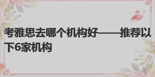 雅思哪个机构好_雅思机构好评范文_雅思机构好做吗